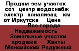 Продам зем.участок 12сот. центр.водоснабж. электр. канализац. 9км. от Иркутска  › Цена ­ 800 000 - Все города Недвижимость » Земельные участки продажа   . Ханты-Мансийский,Радужный г.